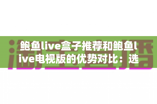 鲍鱼live盒子推荐和鲍鱼live电视版的优势对比：选对版本让家庭观影体验全面升级