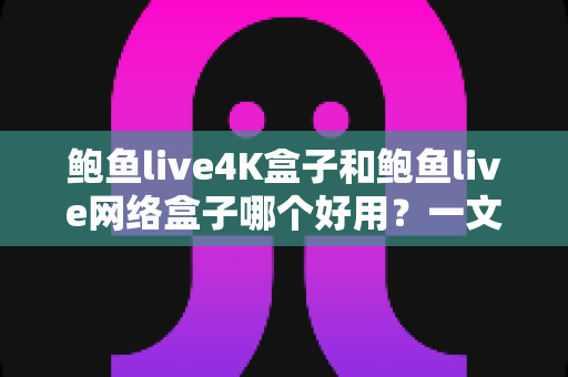 鲍鱼live4K盒子和鲍鱼live网络盒子哪个好用？一文看懂两款盒子的真实差异与选购指南