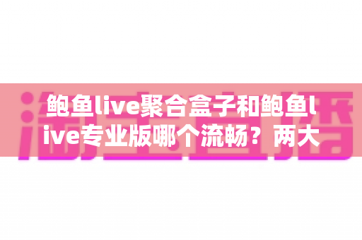 鲍鱼live聚合盒子和鲍鱼live专业版哪个流畅？两大版本流畅度深度对比与选购全指南