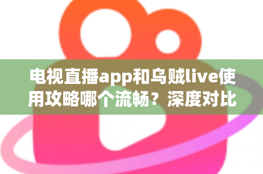 电视直播app和乌贼live使用攻略哪个流畅？深度对比与流畅观看全攻略