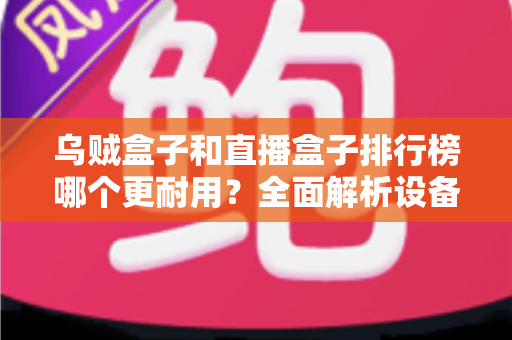 乌贼盒子和直播盒子排行榜哪个更耐用?全面解析设备耐久性与选购指南 乌贼盒子和直播盒子排行榜哪个更耐用?全面解析设备耐久性与选购指南