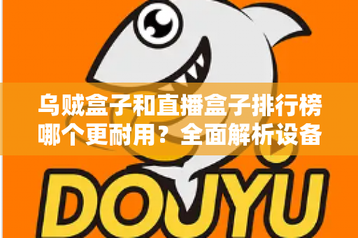 乌贼盒子和直播盒子排行榜哪个更耐用?全面解析设备耐久性与选购指南 乌贼盒子和直播盒子排行榜哪个更耐用?全面解析设备耐久性与选购指南