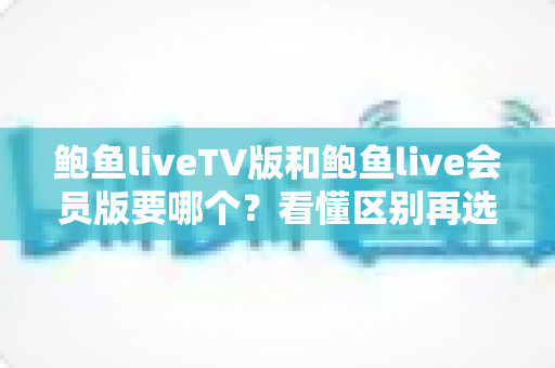 鲍鱼liveTV版和鲍鱼live会员版要哪个？看懂区别再选择，少走弯路不踩坑