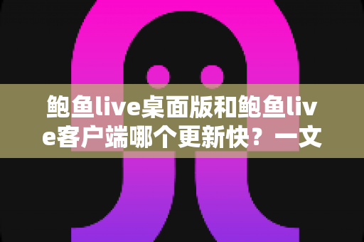 鲍鱼live桌面版和鲍鱼live客户端哪个更新快？一文读懂两大版本更新频率与选择建议