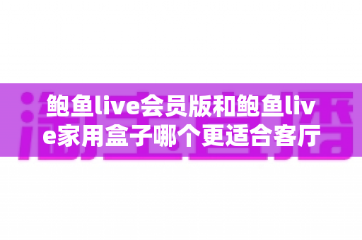鲍鱼live会员版和鲍鱼live家用盒子哪个更适合客厅？一篇文章帮你选对家庭观影方案