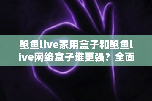 鲍鱼live家用盒子和鲍鱼live网络盒子谁更强？全面对比评测帮你选出最适合的一款