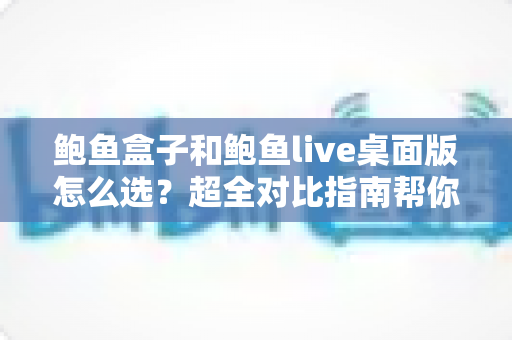 鲍鱼盒子和鲍鱼live桌面版怎么选?超全对比指南帮你一步到位做决定 鲍鱼盒子和鲍鱼live桌面版怎么选?超全对比指南帮你一步到位做决定