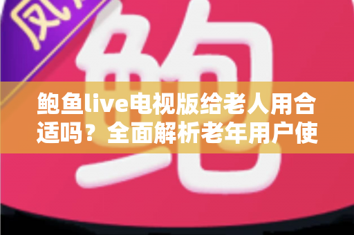 鲍鱼live电视版给老人用合适吗?全面解析老年用户使用体验、优缺点与实用建议 鲍鱼live电视版给老人用合适吗?全面解析老年用户使用体验、优缺点与实用建议