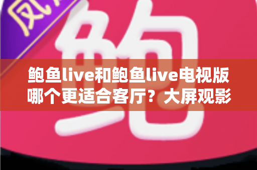 鲍鱼live和鲍鱼live电视版哪个更适合客厅?大屏观影选择的全面深度解析 鲍鱼live和鲍鱼live电视版哪个更适合客厅?大屏观影选择的全面深度解析
