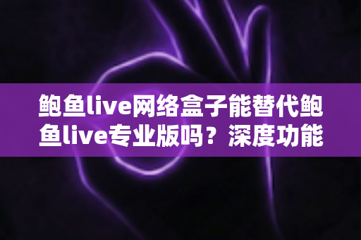 鲍鱼live网络盒子能替代鲍鱼live专业版吗？深度功能对比与选购避坑全指南