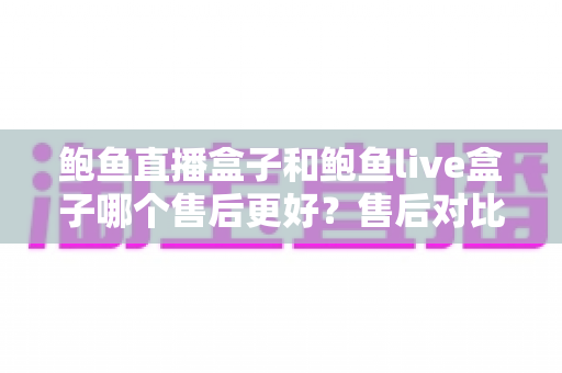 鲍鱼直播盒子和鲍鱼live盒子哪个售后更好?售后对比与选购避坑全指南 鲍鱼直播盒子和鲍鱼live盒子哪个售后更好?售后对比与选购避坑全指南