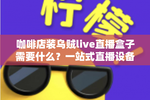 咖啡店装乌贼live直播盒子需要什么?一站式直播设备搭建全攻略 咖啡店装乌贼live直播盒子需要什么?一站式直播设备搭建全攻略