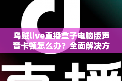乌贼live直播盒子电脑版声音卡顿怎么办？全面解决方案与优化指南大公开