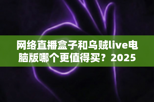 网络直播盒子和乌贼live电脑版哪个更值得买？2025年最全选购对比指南，帮你避坑省钱