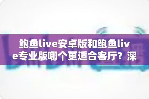 鲍鱼live安卓版和鲍鱼live专业版哪个更适合客厅？深度对比帮你选对大屏观影方案