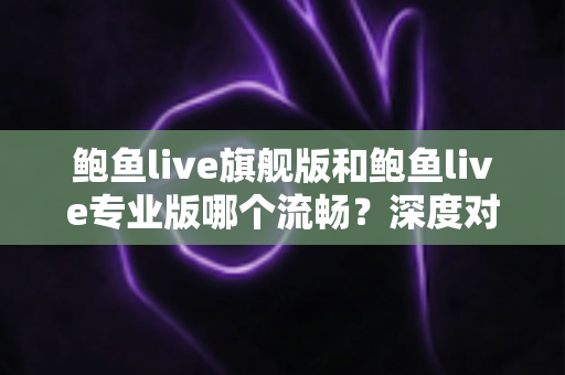 鲍鱼live旗舰版和鲍鱼live专业版哪个流畅？深度对比分析与实用选择指南