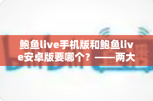 鲍鱼live手机版和鲍鱼live安卓版要哪个？——两大版本深度对比与实用选择指南