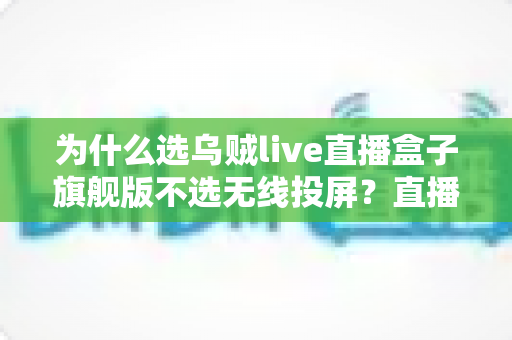 为什么选乌贼live直播盒子旗舰版不选无线投屏？直播新手与老主播都该懂的设备选择指南