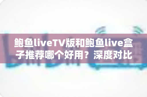 鲍鱼liveTV版和鲍鱼live盒子推荐哪个好用？深度对比分析助你做出最佳选择