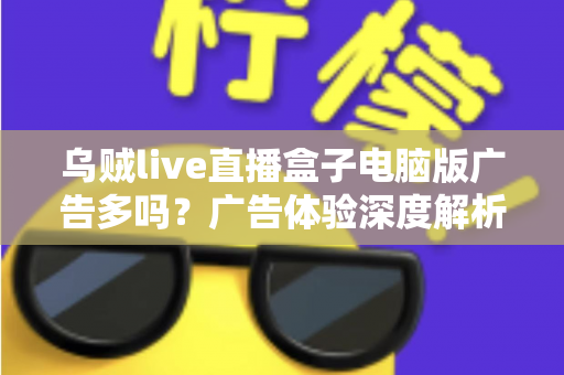 乌贼live直播盒子电脑版广告多吗？广告体验深度解析与实用避坑指南