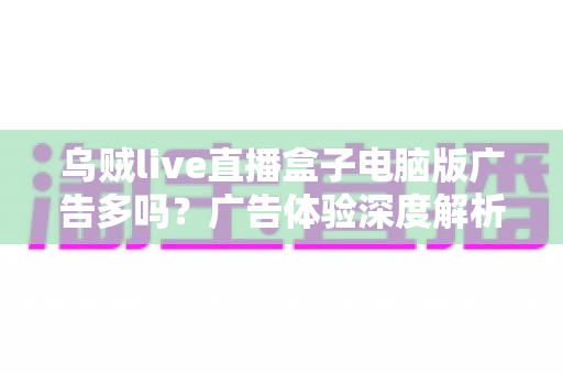 乌贼live直播盒子电脑版广告多吗？广告体验深度解析与实用避坑指南