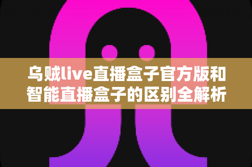 乌贼live直播盒子官方版和智能直播盒子的区别全解析：一篇读懂选购要点，直播新手必看指南