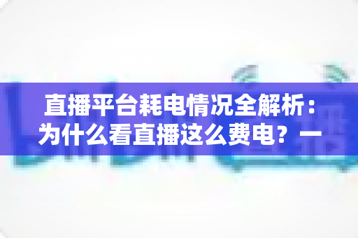 直播平台耗电情况全解析：为什么看直播这么费电？一文教你科学省电