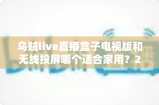 乌贼live直播盒子电视版和无线投屏哪个适合家用？2024家庭大屏观影方案深度对比指南