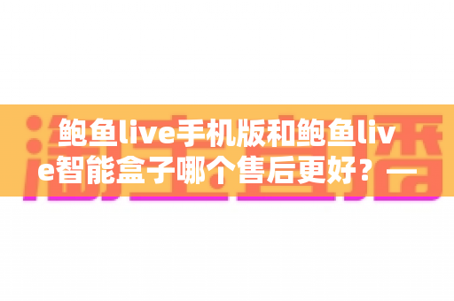 鲍鱼live手机版和鲍鱼live智能盒子哪个售后更好？——两大版本售后服务全方位对比与选购指南