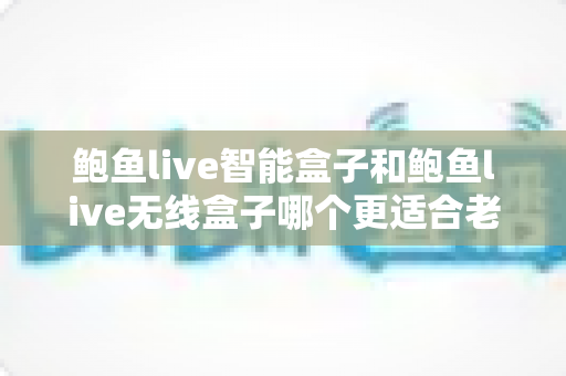鲍鱼live智能盒子和鲍鱼live无线盒子哪个更适合老人用？一篇讲透的孝心选购指南