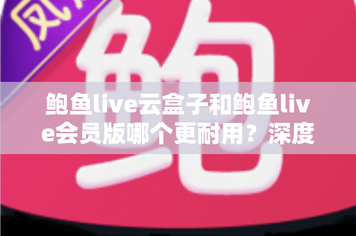 鲍鱼live云盒子和鲍鱼live会员版哪个更耐用？深度对比与选购全指南