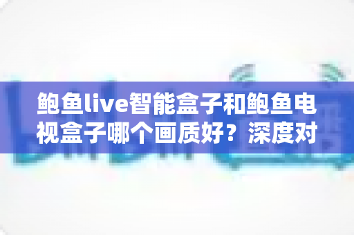 鲍鱼live智能盒子和鲍鱼电视盒子哪个画质好？深度对比解析帮你选对高清观影利器