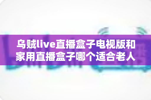 乌贼live直播盒子电视版和家用直播盒子哪个适合老人?全方位对比帮您选对不踩坑 乌贼live直播盒子电视版和家用直播盒子哪个适合老人?全方位对比帮您选对不踩坑