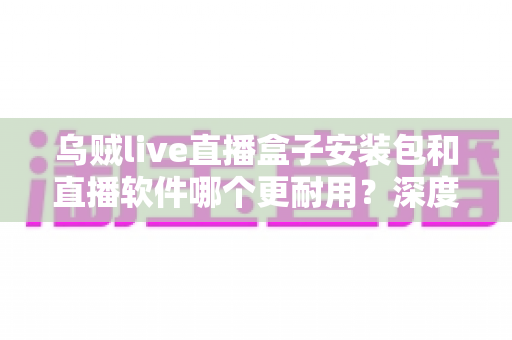 乌贼live直播盒子安装包和直播软件哪个更耐用？深度对比分析与选购指南