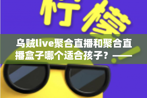 乌贼live聚合直播和聚合直播盒子哪个适合孩子？——家长必读的全面对比与安全选择指南