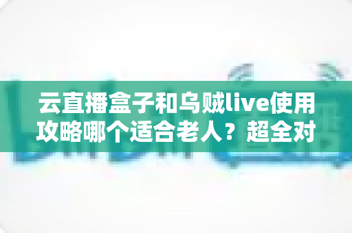云直播盒子和乌贼live使用攻略哪个适合老人？超全对比指南帮长辈轻松看电视