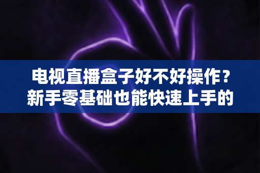 电视直播盒子好不好操作？新手零基础也能快速上手的智能观影设备全面解析