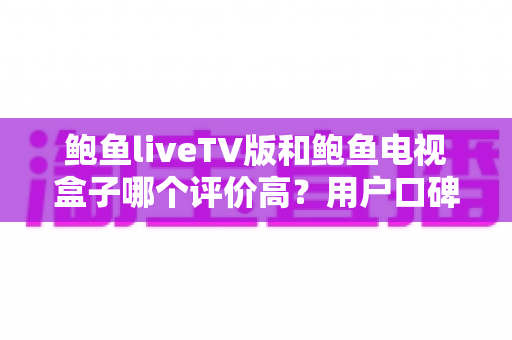 鲍鱼liveTV版和鲍鱼电视盒子哪个评价高?用户口碑与使用体验全面对比解析 鲍鱼liveTV版和鲍鱼电视盒子哪个评价高?用户口碑与使用体验全面对比解析