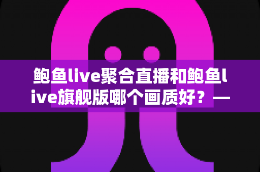 鲍鱼live聚合直播和鲍鱼live旗舰版哪个画质好?——两大版本画质深度对比与选购全攻略 鲍鱼live聚合直播和鲍鱼live旗舰版哪个画质好?——两大版本画质深度对比与选购全攻略