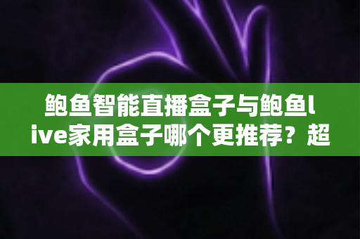 鲍鱼智能直播盒子与鲍鱼live家用盒子哪个更推荐？超全对比评测与选购指南帮你一次看懂