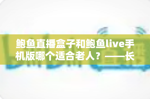 鲍鱼直播盒子和鲍鱼live手机版哪个适合老人?——长辈观看设备选购与使用全指南 鲍鱼直播盒子和鲍鱼live手机版哪个适合老人?——长辈观看设备选购与使用全指南