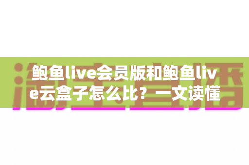 鲍鱼live会员版和鲍鱼live云盒子怎么比？一文读懂区别、体验、费用与选择建议