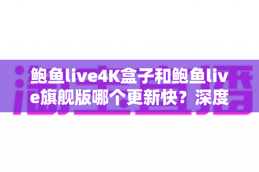 鲍鱼live4K盒子和鲍鱼live旗舰版哪个更新快？深度对比分析与选购指南