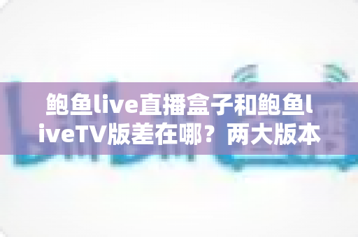 鲍鱼live直播盒子和鲍鱼liveTV版差在哪？两大版本核心区别全解析与选购实用指南