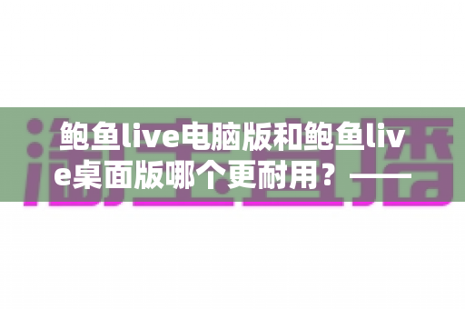 鲍鱼live电脑版和鲍鱼live桌面版哪个更耐用?——深度解析两大版本的稳定性差异与持久使用指南 鲍鱼live电脑版和鲍鱼live桌面版哪个更耐用?——深度解析两大版本的稳定性差异与持久使用指南