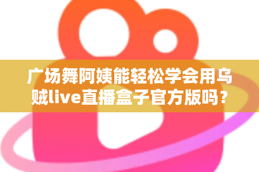 广场舞阿姨能轻松学会用乌贼live直播盒子官方版吗？零基础也能上手的直播新体验全解析