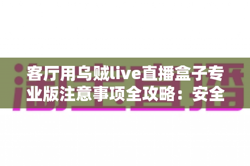 客厅用乌贼live直播盒子专业版注意事项全攻略：安全、流畅、合规的家庭大屏直播使用指南