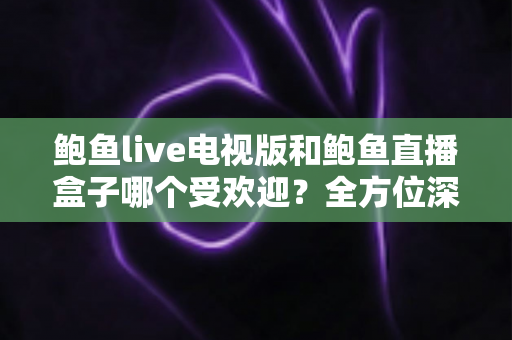 鲍鱼live电视版和鲍鱼直播盒子哪个受欢迎？全方位深度对比与选择指南