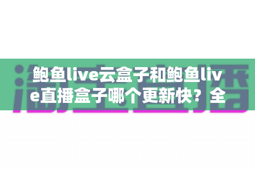 鲍鱼live云盒子和鲍鱼live直播盒子哪个更新快？全面对比与深度解析