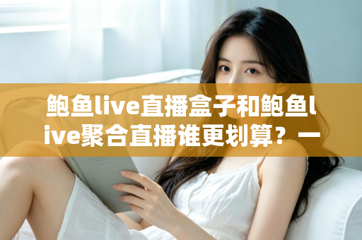 鲍鱼live直播盒子和鲍鱼live聚合直播谁更划算？一篇帮你算清账的选购指南